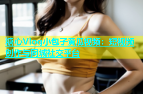 糖心Vlog小包子黄瓜视频：短视频创作与同城社交平台