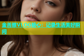 金善雅VLOG糖心：记录生活美好瞬间