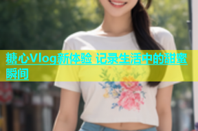 糖心Vlog新体验 记录生活中的甜蜜瞬间