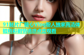 91制片厂糖心Vlog粉人独家高清体验精彩剧情诱惑点击观看