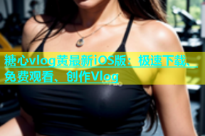 糖心vlog黄最新iOS版：极速下载、免费观看、创作Vlog