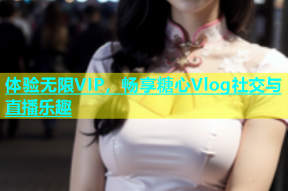 体验无限VIP，畅享糖心Vlog社交与直播乐趣