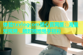 体验txvlogcom糖心官网版：海量短视频，随时随地畅享精彩