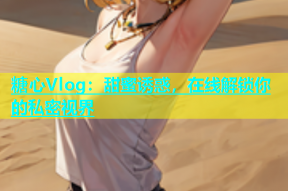 糖心Vlog：甜蜜诱惑，在线解锁你的私密视界