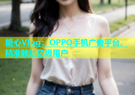 糖心Vlog：OPPO手机广告平台，精准触达亿级用户