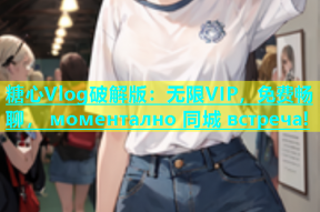 糖心Vlog破解版：无限VIP，免费畅聊， моментално 同城 встреча!