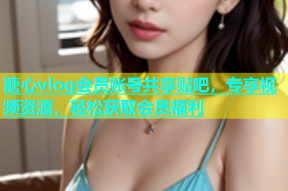 糖心vlog会员账号共享贴吧，专享视频资源，轻松获取会员福利