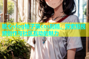 糖心vlog柚子猫cos刻晴，探索短视频创作与社区互动的魅力