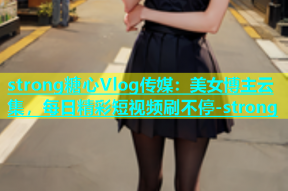 strong糖心Vlog传媒：美女博主云集，每日精彩短视频刷不停-strong