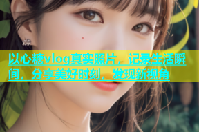 以心糖vlog真实照片，记录生活瞬间，分享美好时刻，发现新视角