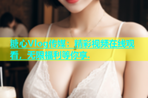 糖心Vlog传媒：精彩视频在线观看，无限福利等你享.
