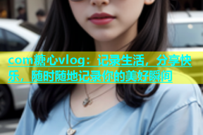 com糖心vlog：记录生活，分享快乐，随时随地记录你的美好瞬间