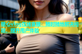糖心vlog在线客服：随时随地解决问题，提升用户体验