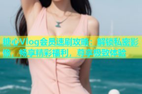 糖心Vlog会员速刷攻略：解锁私密影像，畅享精彩福利，尊享极致体验