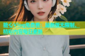 糖心Vlog免费看：最新版无限制，精彩内容每日更新