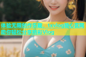 体验无限创作乐趣，txvlog糖心官网助你轻松分享精彩Vlog