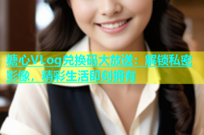 糖心VLog兑换码大放送：解锁私密影像，精彩生活即刻拥有