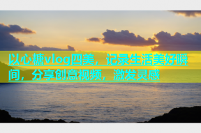 以心糖vlog四美，记录生活美好瞬间，分享创意视频，激发灵感