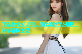 下载糖心VLOG，轻松创作短视频，分享精彩生活