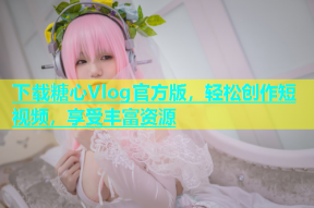 下载糖心Vlog官方版，轻松创作短视频，享受丰富资源