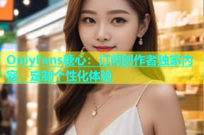 OnlyFans糖心：订阅创作者独家内容，定制个性化体验