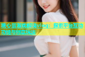 糖心蛋游戏解说vlog：探索平台互动功能与创意玩法