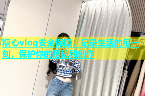 糖心vlog安全保障，记录生活的每一刻，保护你的隐私和创作