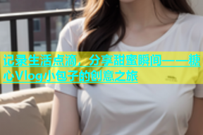 记录生活点滴，分享甜蜜瞬间——糖心Vlog小包子的创意之旅