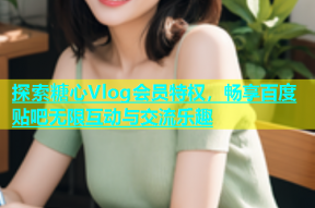 探索糖心Vlog会员特权，畅享百度贴吧无限互动与交流乐趣