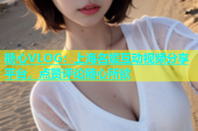 糖心VLOG：上海名媛互动视频分享平台，点赞评论随心所欲