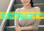 糖心官网免费进入，txvlogcom视频分享平台，尽享精彩内容