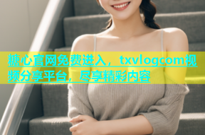 糖心官网免费进入，txvlogcom视频分享平台，尽享精彩内容