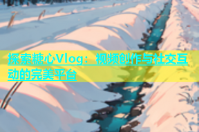 探索糖心Vlog：视频创作与社交互动的完美平台