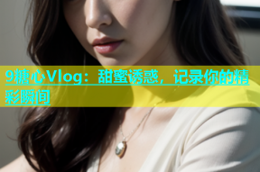 9糖心Vlog：甜蜜诱惑，记录你的精彩瞬间