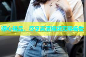 糖心精品，尽享高清视频无限畅看