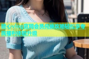 糖心vlog官网会员兑换攻略轻松享专属福利体验升级