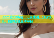 .com糖心vlog：记录生活，分享快乐，视频社区互动平台