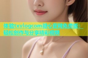 体验txvlogcom糖心官网免费版：轻松创作与分享精彩视频