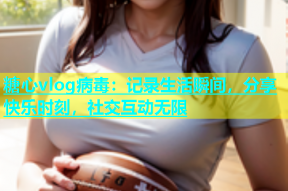 糖心vlog病毒：记录生活瞬间，分享快乐时刻，社交互动无限