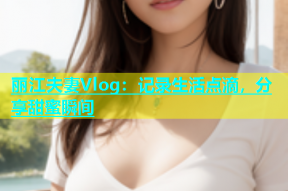 丽江夫妻Vlog：记录生活点滴，分享甜蜜瞬间