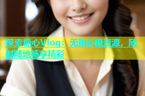 探索糖心Vlog：无限影视资源，随时随地畅享精彩