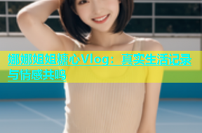 娜娜姐姐糖心Vlog：真实生活记录与情感共鸣