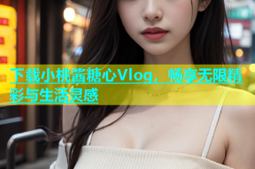 下载小桃酱糖心Vlog，畅享无限精彩与生活灵感