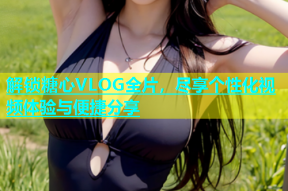 解锁糖心VLOG全片，尽享个性化视频体验与便捷分享