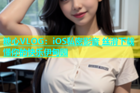 糖心VLOG：iOS私密影音 丝滑下载 懂你的快乐伊甸园