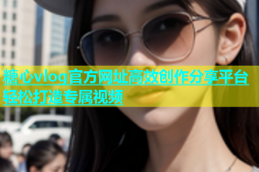 糖心vlog官方网址高效创作分享平台轻松打造专属视频
