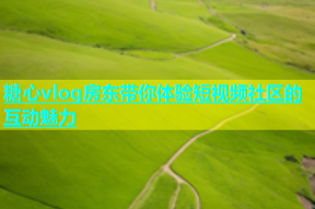 糖心vlog房东带你体验短视频社区的互动魅力