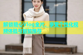 解锁糖心Vlog全片，享受个性化视频体验与智能推荐