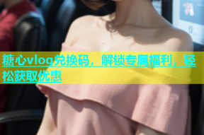 糖心vlog兑换码，解锁专属福利，轻松获取优惠