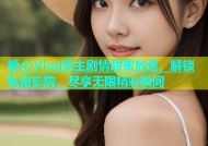 糖心Vlog博主剧情甜蜜放送，解锁私密影院，尽享无限精彩瞬间